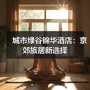 城市绿谷锦华酒店：京郊旅居新选择