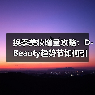 换季美妆增量攻略：D-Beauty趋势节如何引爆美力经济（图3）