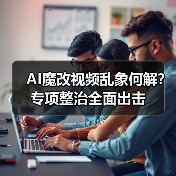AI魔改视频乱象何解?专项整治全面出击(图1) AI魔改视频乱象何解?专项整治全面出击(图1)
