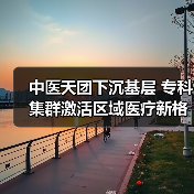 中医天团下沉基层 专科集群激活区域医疗新格局(图4) 中医天团下沉基层 专科集群激活区域医疗新格局(图4)