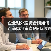 企业对外投资合规如何？商务部审查Meta收购Manus