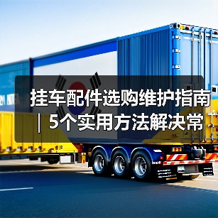 挂车配件选购维护指南｜5个实用方法解决常见问题