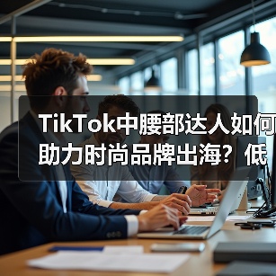 TikTok中腰部达人如何助力时尚品牌出海？低成本高精准的流量密码