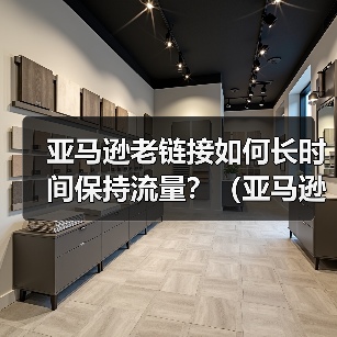 亚马逊老链接如何长时间保持流量?(亚马逊老链接流量下降怎么办)(图1) 亚马逊老链接如何长时间保持流量?(亚马逊老链接流量下降怎么办)(图1)