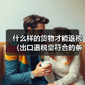 什么样的货物才能退税(出口退税需符合的条件)(图3) 什么样的货物才能退税(出口退税需符合的条件)(图3)