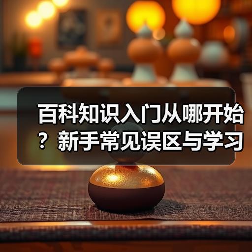 百科知识入门从哪开始？新手常见误区与学习路径整理