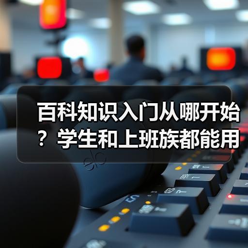 百科知识入门从哪开始？学生和上班族都能用的梳理方法