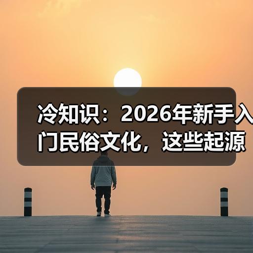 冷知识：2026年新手入门民俗文化，这些起源与寓意你了解吗